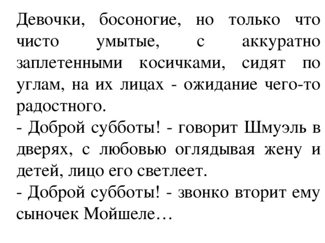 Девочки, босоногие, но только что чисто умытые, с аккуратно заплетенными косичками, сидят по углам, на их лицах - ожидание чего-то радостного. - Доброй субботы! - говорит Шмуэль в дверях, с любовью оглядывая жену и детей, лицо его светлеет. - Доброй субботы! - звонко вторит ему сыночек Мойшеле… 