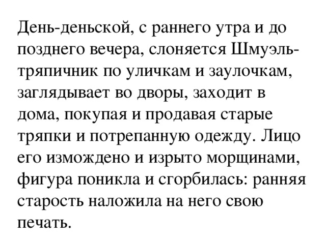 День-деньской, с раннего утра и до позднего вечера, слоняется Шмуэль-тряпичник по уличкам и заулочкам, заглядывает во дворы, заходит в дома, покупая и продавая старые тряпки и потрепанную одежду. Лицо его измождено и изрыто морщинами, фигура поникла и сгорбилась: ранняя старость наложила на него свою печать. 
