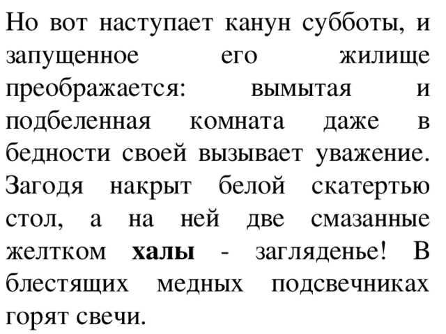 Но вот наступает канун субботы, и запущенное его жилище преображается: вымытая и подбеленная комната даже в бедности своей вызывает уважение. Загодя накрыт белой скатертью стол, а на ней две смазанные желтком халы - загляденье! В блестящих медных подсвечниках горят свечи. 