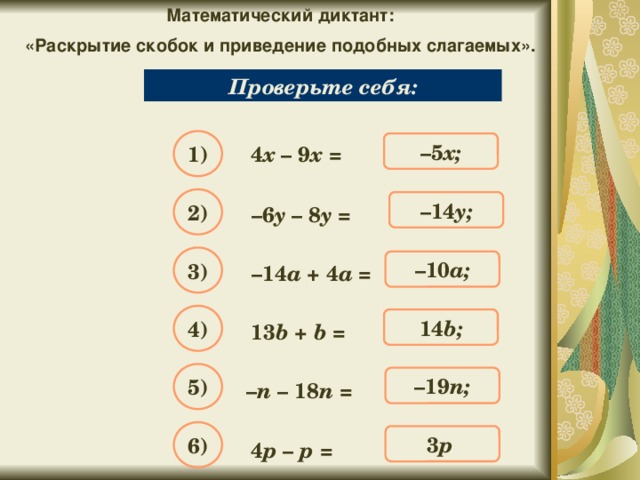 Математический диктант: «Раскрытие скобок и приведение подобных слагаемых». Упростите выражение: Проверьте себя: 1) – 5 х; 4 х – 9 х = 2) – 14 y; – 6 y – 8 y = 3) – 10 a; – 14 a + 4 a = 4) 14 b; 13 b + b = 5) – 19 n; – n – 18 n = 6) 3 p ; 4 p – p =