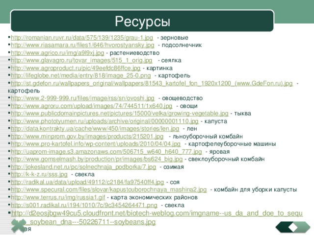 Ресурсы http://romanian.ruvr.ru/data/575/139/1235/grau-1.jpg - зерновые http://www.riasamara.ru/files1/646/hvorostyansky.jpg - подсолнечник http://www.agrico.ru/img/a9l9xj.jpg - растениеводство http://www.glavagro.ru/tovar_images/515_1_orig.jpg - сеялка http://www.agroproduct.ru/pic/49eefdc86ffce.jpg - картинка http://lifeglobe.net/media/entry/818/image_25-0.png - картофель http://st.gdefon.ru/wallpapers_original/wallpapers/81543_kartofel_fon_1920x1200_(www.GdeFon.ru).jpg - картофель http://www.2-999-999.ru/files/image/rss/sn/ovoshi.jpg - овощеводство http://www.agroru.com/upload/images/74/744511/1x640.jpg - овощи http://www.publicdomainpictures.net/pictures/15000/velka/growing-vegetable.jpg - тыква http://www.phototyumen.ru/uploads/archive/original/00000001110.jpg - капуста http://data.kontrakty.ua/cache/www/450/images/stories/len.jpg - лен http://www.minprom.gov.by/images/products/215201.jpg - льноуборочный комбайн http://www.pro-kartofel.info/wp-content/uploads/2010/04/04.jpg - картофелеуборочные машины http://uaprom-image.s3.amazonaws.com/506715_w640_h640_777.jpg - яровая http://www.gomselmash.by/production/pr/images/bs624_big.jpg - свеклоуборочный комбайн http://jokesland.net.ru/pc/solnechnaja_podborka/7.jpg - озимая http://k-k-z.ru/sss.jpg - свекла http://radikal.ua/data/upload/49112/c2184/fa97540ff4.jpg - соя http://www.specural.com/files/slovar/kapustouborochnaya_mashina2.jpg - комбайн для уборки капусты http://www.terrus.ru/img/russia1.gif - карта экономических районов http://s001.radikal.ru/i194/1010/7c/9c3454264471.png - свекла http://d2eosjbgw49cu5.cloudfront.net/biotech-weblog.com/imgname--us_da_and_doe_to_sequence_soybean_dna---50226711--soybeans.jpg - соя 