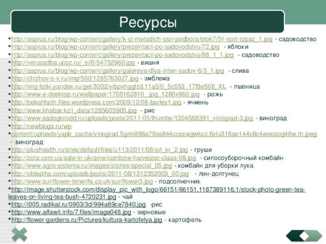 Ресурсы http://asprus.ru/blog/wp-content/gallery/k-st-metodich-osn-podbora-blok7/51-sort-topaz_1.jpg - садоводство http://asprus.ru/blog/wp-content/gallery/prezentacii-po-sadovodstvu/72.jpg - яблоки http://asprus.ru/blog/wp-content/gallery/prezentacii-po-sadovodstvu/88_1_1.jpg - садоводство http://verusadba.ucoz.ru/_si/0/54752960.jpg - вишня http://asprus.ru/blog/wp-content/gallery/galereya-dlya-inten-sadov-6/3_1.jpg - слива http://chizhov-s-v.ru/img/500/1285763027.jpg - эмблема http://img-fotki.yandex.ru/get/3002/vibpxhgglzd.11a5/0_5c553_17f3e508_XL - пшеница http://www.e-desktop.ru/wallpaper/1705162810_.jpg_1280x960.jpg - рожь http://bekahfaith.files.wordpress.com/2009/12/08-barley1.jpg - ячмень http://www.khabar.kz/i_data/1285605905.jpg - рис http://www.sadogorodd.ru/uploads/posts/2011-05/thumbs/1304588391_vinograd-3.jpg - виноград http://newblogs.ru/wp content/uploads/yapb_cache/vinograd.5grm896a79ss844ccsswgwkcc.6ylu316ao144c8c4woosog48w.th.jpeg  – виноград http://plushealth.ru/sites/default/files/u113/2011/08/orl_kr_2.jpg - груши http://zota.com.ua/sale-in-ukraine/combine-harvester-claas-08.jpg - силосоуборочный комбайн http://www.agro-sistema.ru/images/stories/special_05.jpg - комбайн для уборки лука http://oblepiha.com/uploads/posts/2011-08/1312352003_00.jpg - лен-долгунец http://www.sunflower-tenerife.co.uk/sunflower3.jpg - подсолнечник http://image.shutterstock.com/display_pic_with_logo/66151/66151,1187389116,1/stock-photo-green-tea-leaves-on-living-tea-bush-4720231.jpg - чай http://i005.radikal.ru/0903/3d/994a69ce7840.jpg -рис http://www.alfawit.info/7.files/image048.jpg - зерновые http://flower-gardens.ru/Pictures/kultura-kartofelya.jpg - картофель 