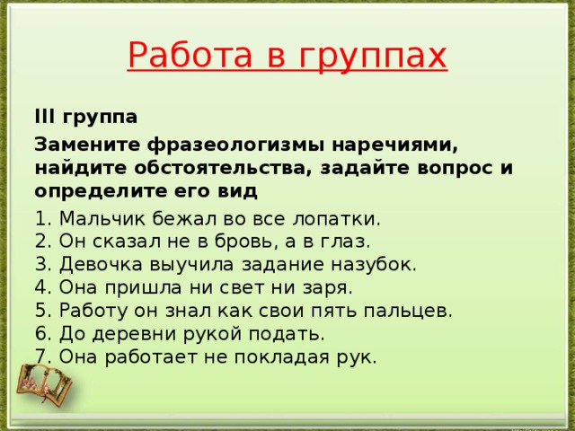 Работа в группах III группа Замените фразеологизмы наречиями, найдите обстоятельства, задайте вопрос и определите его вид 1. Мальчик бежал во все лопатки.  2. Он сказал не в бровь, а в глаз.  3. Девочка выучила задание назубок.  4. Она пришла ни свет ни заря.  5. Работу он знал как свои пять пальцев.  6. До деревни рукой подать.  7. Она работает не покладая рук.
