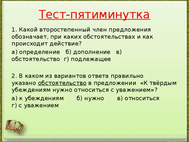 Тест-пятиминутка 1. Какой второстепенный член предложения обозначает, при каких обстоятельствах и как происходит действие? а) определение   б) дополнение   в) обстоятельство  г) подлежащее   2. В каком из вариантов ответа правильно указано  обстоятельство  в предложении «К твёрдым убеждениям нужно относиться с уважением»? а) к убеждениям       б) нужно       в) относиться       г) с уважением      