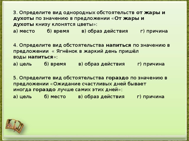 3. Определите вид однородных обстоятельств  от жары и духоты  по значению в предложении « От жары и духоты  книзу клонятся цветы»: а) место        б) время        в) образ действия        г) причина   4. Определите вид обстоятельства  напиться  по значению в предложении « Ягнёнок в жаркий день пришёл воды  напиться »: а) цель        б) время        в) образ действия        г) причина   5. Определите вид обстоятельства  гораздо  по значению в предложении «Ожидание счастливых дней бывает иногда  гораздо  лучше самих этих дней»: а) цель        б) место        в) образ действия        г) причина