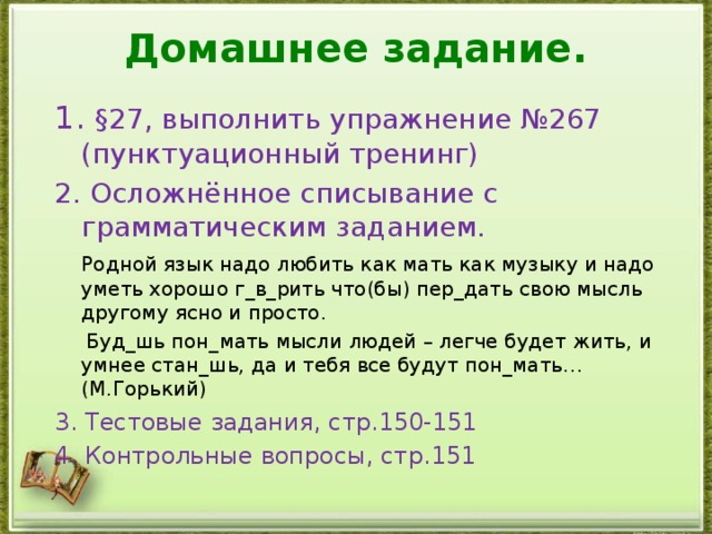 Домашнее задание. 1. §27, выполнить упражнение №267 (пунктуационный тренинг) 2. Осложнённое списывание с грамматическим заданием.  Родной язык надо любить как мать как музыку и надо уметь хорошо г_в_рить что(бы) пер_дать свою мысль другому ясно и просто.  Буд_шь пон_мать мысли людей – легче будет жить, и умнее стан_шь, да и тебя все будут пон_мать…  (М.Горький) 3.  Тестовые задания, стр.150-151 4. Контрольные вопросы, стр.151