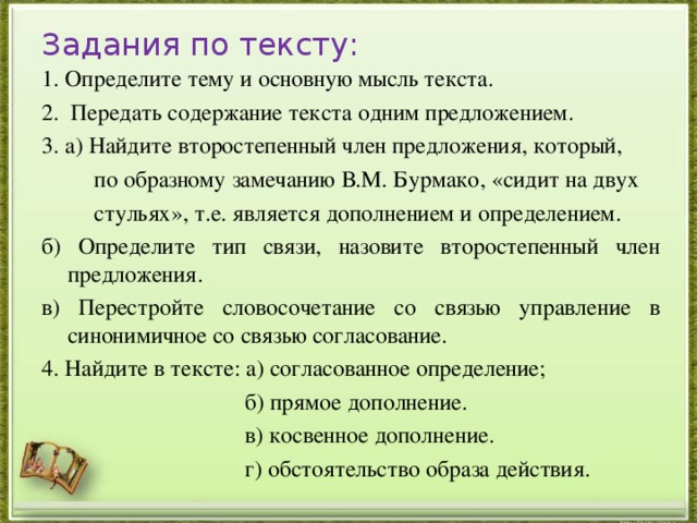 Задания по тексту: 1. Определите тему и основную мысль текста. 2. Передать содержание текста одним предложением. 3. а) Найдите второстепенный член предложения, который,  по образному замечанию В.М. Бурмако, «сидит на двух  стульях», т.е. является дополнением и определением.   б) Определите тип связи, назовите второстепенный член предложения. в) Перестройте словосочетание со связью управление в синонимичное со связью согласование. 4. Найдите в тексте: а) согласованное определение;  б) прямое дополнение.  в) косвенное дополнение.  г) обстоятельство образа действия.