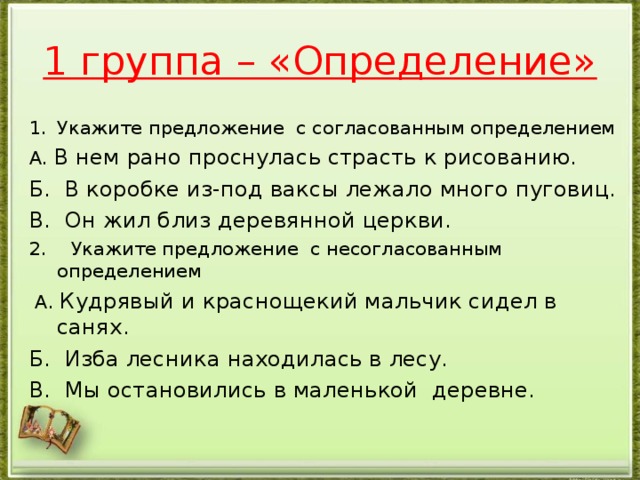 1 группа – «Определение» Укажите предложение с согласованным определением А. В нем рано проснулась страсть к рисованию. Б. В коробке из-под ваксы лежало много пуговиц. В. Он жил близ деревянной церкви. 2. Укажите предложение с несогласованным определением  А. Кудрявый и краснощекий мальчик сидел в санях. Б. Изба лесника находилась в лесу. В. Мы остановились в маленькой деревне.