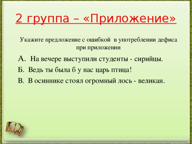 2 группа – «Приложение» Укажите предложение с ошибкой в употреблении дефиса при приложении А. На вечере выступили студенты - сирийцы. Б. Ведь ты была б у нас царь птица! В. В осиннике стоял огромный лось - великан.