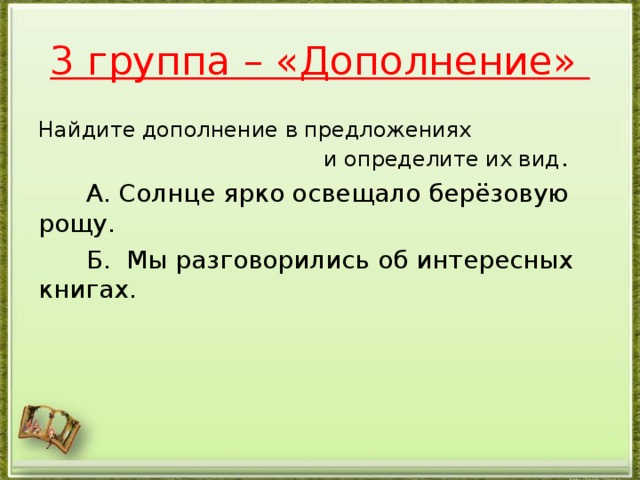 3 группа – «Дополнение» Найдите дополнение в предложениях и определите их вид .  А. Солнце ярко освещало берёзовую рощу.  Б. Мы разговорились об интересных книгах.