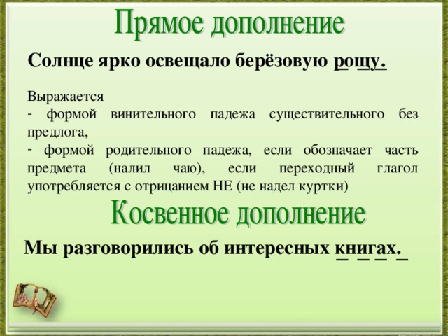 Солнце ярко освещало берёзовую рощу. Выражается  формой винительного падежа существительного без предлога,  формой родительного падежа, если обозначает часть предмета (налил чаю), если переходный глагол употребляется с отрицанием НЕ (не надел куртки) Мы разговорились об интересных книгах.