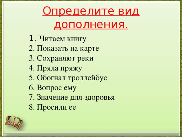 Определите вид дополнения.   1. Читаем книгу 2. Показать на карте 3. Сохраняют реки 4. Пряла пряжу 5. Обогнал троллейбус 6. Вопрос ему 7. Значение для здоровья 8. Просили ее