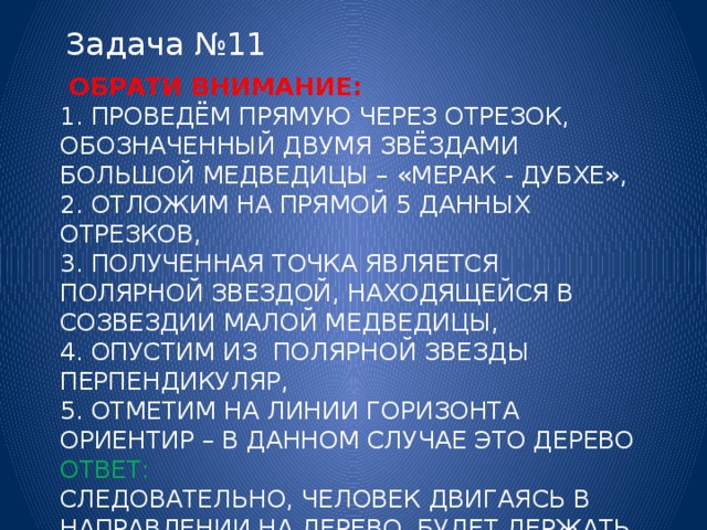 Задача №11  Обрати внимание:  1. проведём прямую через отрезок, обозначенный двумя звёздами большой медведицы – «мерак - дубхе»,  2. отложим на прямой 5 данных отрезков,  3. полученная точка является полярной звездой, находящейся в созвездии малой медведицы,  4. опустим из полярной звезды перпендикуляр,  5. отметим на линии горизонта ориентир – в данном случае это дерево  Ответ:  следовательно, человек двигаясь в направлении на дерево, будет держать курс на север.   