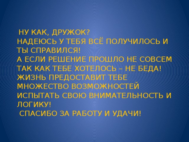  ну как, дружок?  надеюсь у тебя всё получилось и ты справился!  А если решение прошло не совсем так как тебе хотелось – не беда! Жизнь предоставит тебе множество возможностей испытать свою внимательность и логику!  Спасибо за работу и удачи! 