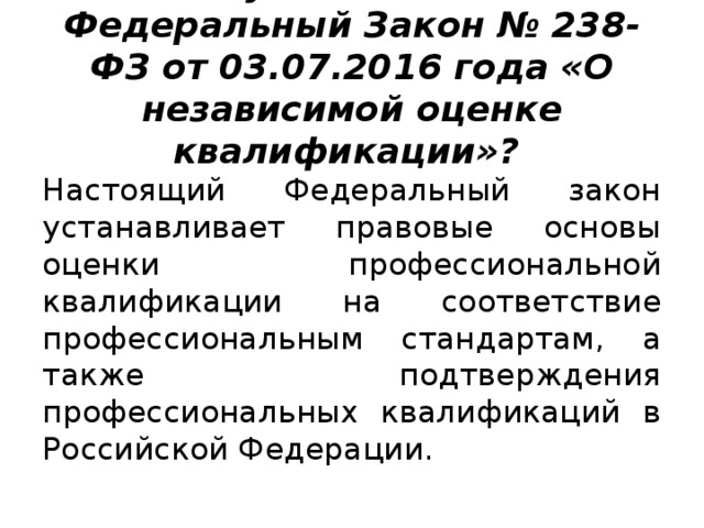 Что устанавливает Федеральный Закон № 238-ФЗ от 03.07.2016 года «О независимой оценке квалификации»? Настоящий Федеральный закон устанавливает правовые основы оценки профессиональной квалификации на соответствие профессиональным стандартам, а также подтверждения профессиональных квалификаций в Российской Федерации. 