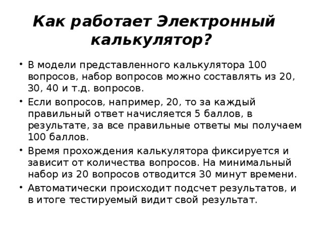 Как работает Электронный калькулятор? В модели представленного калькулятора 100 вопросов, набор вопросов можно составлять из 20, 30, 40 и т.д. вопросов. Если вопросов, например, 20, то за каждый правильный ответ начисляется 5 баллов, в результате, за все правильные ответы мы получаем 100 баллов. Время прохождения калькулятора фиксируется и зависит от количества вопросов. На минимальный набор из 20 вопросов отводится 30 минут времени. Автоматически происходит подсчет результатов, и в итоге тестируемый видит свой результат. 