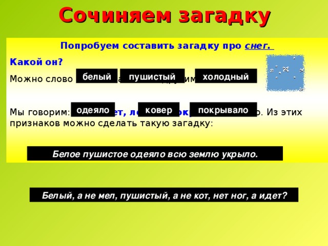Сочиняем загадку Попробуем составить загадку про снег. Какой он?  Можно слово «снег» заменить другим: Мы говорим: снег идет, лежит, покрывает землю. Из этих признаков можно сделать такую загадку:   белый холодный пушистый одеяло ковер покрывало Белое пушистое одеяло всю землю укрыло. Белый, а не мел, пушистый, а не кот, нет ног, а идет? 