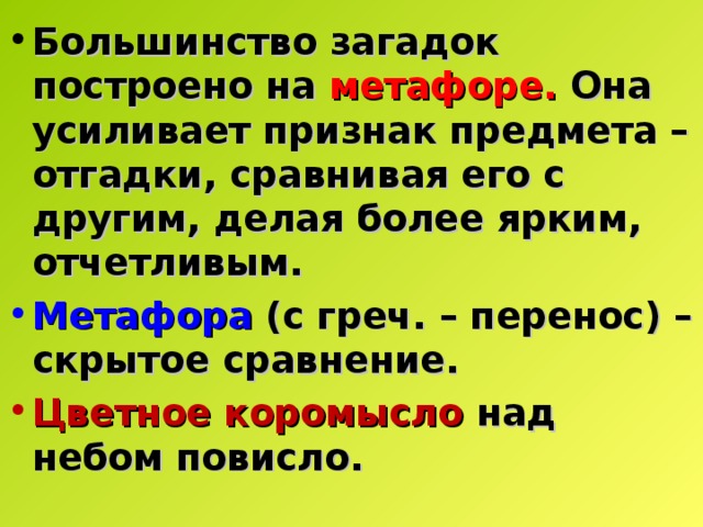 Большинство загадок построено на метафоре. Она усиливает признак предмета – отгадки, сравнивая его с другим, делая более ярким, отчетливым. Метафора  (с греч. – перенос) – скрытое сравнение. Цветное коромысло над небом повисло. 