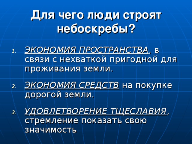 Для чего люди строят небоскребы? ЭКОНОМИЯ ПРОСТРАНСТВА , в связи с нехваткой пригодной для проживания земли .  ЭКОНОМИЯ СРЕДСТВ на покупке дорогой земли . УДОВЛЕТВОРЕНИЕ ТЩЕСЛАВИЯ , стремление показать свою значимость 