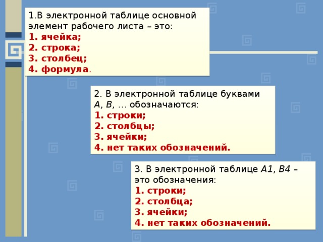 1.В электронной таблице основной элемент рабочего листа – это:  ячейка;  строка;  столбец;  формула .  2. В электронной таблице буквами A, B , … обозначаются: 1. строки; 2. столбцы; 3. ячейки; 4. нет таких обозначений. 3. В электронной таблице А1, В4 – это обозначения: 1. строки; 2. столбца; 3. ячейки; 4. нет таких обозначений.