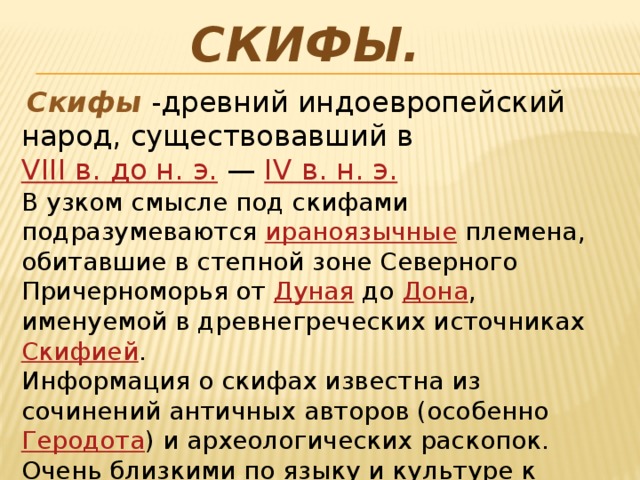 Скифы.  Скифы  - древний индоевропейский народ, существовавший в  VIII в. до н. э.  —  IV в. н. э.   В узком смысле под скифами подразумеваются  ираноязычные  племена, обитавшие в степной зоне Северного Причерноморья от  Дуная  до  Дона , именуемой в древнегреческих источниках  Скифией . Информация о скифах известна из сочинений античных авторов (особенно  Геродота ) и археологических раскопок. Очень близкими по языку и культуре к скифам являлись  савроматы  (сарматы),  саки  и  массагеты . 