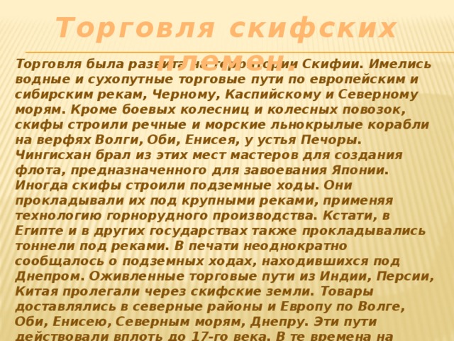 Торговля скифских племен. Торговля была развита на территории Скифии. Имелись водные и сухопутные торговые пути по европейским и сибирским рекам, Черному, Каспийскому и Северному морям. Кроме боевых колесниц и колесных повозок, скифы строили речные и морские льнокрылые корабли на верфях Волги, Оби, Енисея, у устья Печоры. Чингисхан брал из этих мест мастеров для создания флота, предназначенного для завоевания Японии. Иногда скифы строили подземные ходы. Они прокладывали их под крупными реками, применяя технологию горнорудного производства. Кстати, в Египте и в других государствах также прокладывались тоннели под реками. В печати неоднократно сообщалось о подземных ходах, находившихся под Днепром. Оживленные торговые пути из Индии, Персии, Китая пролегали через скифские земли. Товары доставлялись в северные районы и Европу по Волге, Оби, Енисею, Северным морям, Днепру. Эти пути действовали вплоть до 17-го века. В те времена на берегах были города с шумными базарами и храмами. 