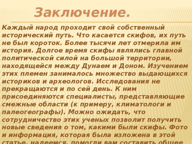Заключение.  Каждый народ проходит свой собственный исторический путь. Что касается скифов, их путь не был короток. Более тысячи лет отмерила им история. Долгое время скифы являлись главной политической силой на большой территории, находящейся между Дунаем и Доном. Изучением этих племен занималось множество выдающихся историков и археологов. Исследования не прекращаются и по сей день. К ним присоединяются специалисты, представляющие смежные области (к примеру, климатологи и палеогеографы). Можно ожидать, что сотрудничество этих ученых позволит получить новые сведения о том, какими были скифы. Фото и информация, которая была изложена в этой статье, надеемся, помогли вам составить общее представление о них. 