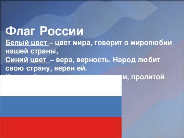    Флаг России  Белый цвет – цвет мира, говорит о миролюбии нашей страны,  Синий цвет – вера, верность. Народ любит свою страну, верен ей.  Красный цвет – цвет силы, крови, пролитой за Родину. 