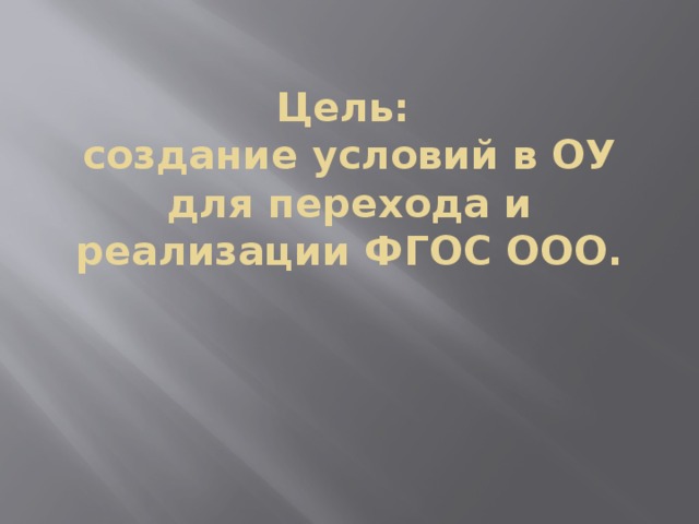 Цель:  создание условий в ОУ для перехода и реализации ФГОС ООО. 