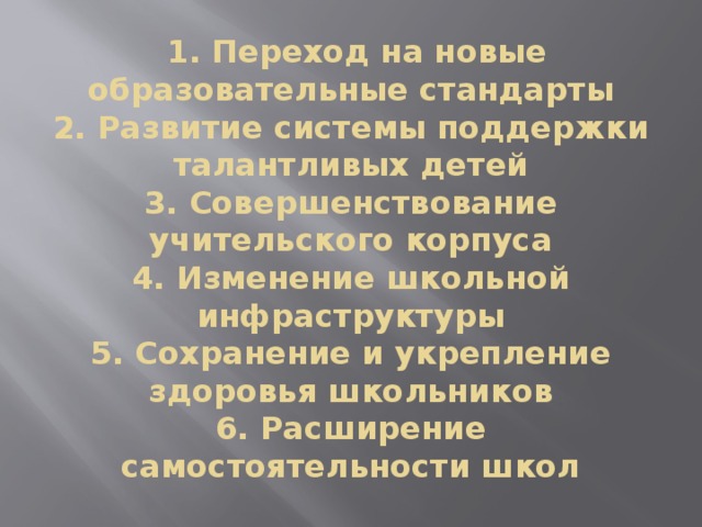  1. Переход на новые образовательные стандарты  2. Развитие системы поддержки талантливых детей  3. Совершенствование учительского корпуса  4. Изменение школьной инфраструктуры  5. Сохранение и укрепление здоровья школьников  6. Расширение самостоятельности школ 