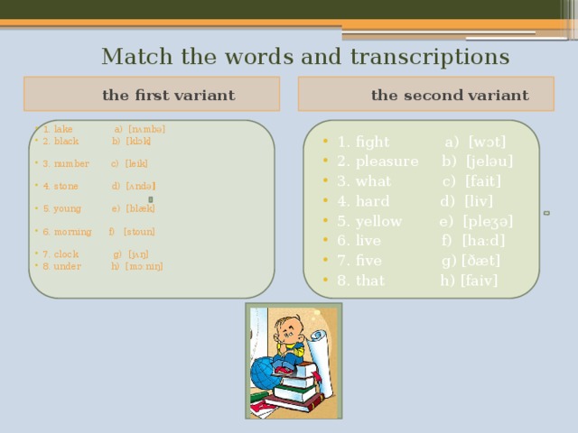  Match the words and transcriptions  the first variant  the second variant 1. lake a) [nʌmbə] 2. black b) [klɔk] 3. number c) [leik] 4. stone d) [ʌndə ] 5. young e) [blæk] 6. morning f) [stoun] 7. clock g) [jʌŋ] 8. under h) [mɔ:niŋ] 1. fight a) [wɔt] 2. pleasure b) [jeləu] 3. what c) [fait] 4. hard d) [liv] 5. yellow e) [pleʒə] 6. live f) [ha:d] 7. five g) [ðæt] 8. that h) [faiv]    