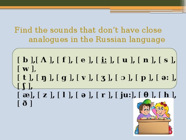 Find the sounds that don’t have close analogues in the Russian language    [  b  ] , [  Λ  ] , [  f  ] , [  e  ] , [   i:   ] , [  u  ] , [  n  ] , [  s  ] , [  w  ], [ t ] , [  ŋ  ] , [  g  ] , [  v  ] , [  ʒ  ] , [  ɔ  ] , [ p ] , [ ə: ] , [ ʃ ] , [ æ ] , [ z ] , [ l ] , [ ə ] , [ r ] ,  [  ju: ] , [  θ  ] , [  h  ] , [  ð  ] 