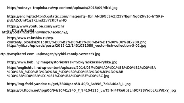 http://rodnaya-tropinka.ru/wp-content/uploads/2015/09/ribki.jpg https://encrypted-tbn0.gstatic.com/images?q=tbn:ANd9GcSAZJQ3YNJgmNg0Z6y1o-hTSR9-pvEAZcUnP1g1KLmdZvY2Rb7wHQ https://www.youtube.com/watch?v=I7haUU9q4kI http://poiskm.org/show/кот-леопольд http://www.zaiushka.ru/wp-content/uploads/2015/03/%D0%B2%D0%B5%D0%B4%D1%80%D0%BE-200.png http://rylik.ru/uploads/posts/2015-12/1451031089_vector-fish-collection-5-02.jpg http://vospitatel.com.ua/images/r/rybki-ranniy-vozrast3.jpg http://www.bebi.lv/images/stories/raskrrybki/raskraski-rybka.jpg http://englishfull.ru/wp-content/uploads/2014/05/%D0%A0%D1%8B%D0%B1%D0%BA%D0%B8_%D0%BD%D0%B0_%D0%B0%D0%BD%D0%B3%D0%BB%D0%B8%D0%B9%D1%81%D0%BA%D0%BE%D0%BC.jpg http://img-fotki.yandex.ru/get/5800/pao58.40/0_6a996_7d4646a3_L.jpg https://t4.ftcdn.net/jpg/00/94/10/41/240_F_94104115_LwT5rNl4FRu6p2Ln9CP28WdbLRcW8xYJ.jpg