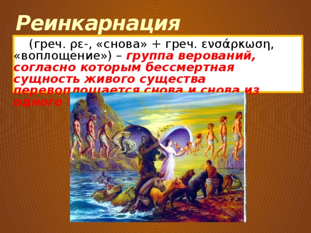 Реинкарнация  (греч. ρε-, «снова» + греч. ενσάρκωση, «воплощение») – группа верований, согласно которым бессмертная сущность живого существа перевоплощается снова и снова из одного тела в другое . 