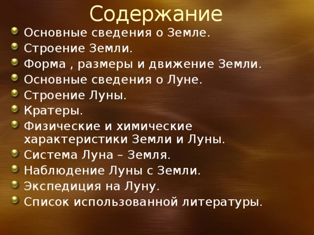 Содержание Основные сведения о Земле. Строение Земли. Форма , размеры и движение Земли. Основные сведения о Луне. Строение Луны. Кратеры. Физические и химические характеристики Земли и Луны. Система Луна – Земля. Наблюдение Луны с Земли. Экспедиция на Луну. Список использованной литературы. 
