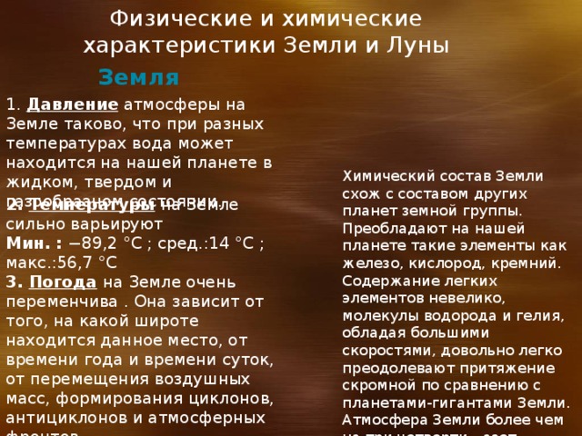 Физические и химические характеристики Земли и Луны Земля 1. Давление атмосферы на Земле таково, что при разных температурах вода может находится на нашей планете в жидком, твердом и газообразном состоянии. Химический состав Земли схож с составом других планет земной группы. Преобладают на нашей планете такие элементы как железо, кислород, кремний. Содержание легких элементов невелико, молекулы водорода и гелия, обладая большими скоростями, довольно легко преодолевают притяжение скромной по сравнению с планетами-гигантами Земли. Атмосфера Земли более чем на три четверти - азот. 2. Температуры  на Земле сильно варьируют Мин. : −89,2 °C ; сред.:14 °C ; макс.:56,7 °C 3. Погода  на Земле очень переменчива . Она зависит от того, на какой широте находится данное место, от времени года и времени суток, от перемещения воздушных масс, формирования циклонов, антициклонов и атмосферных фронтов 