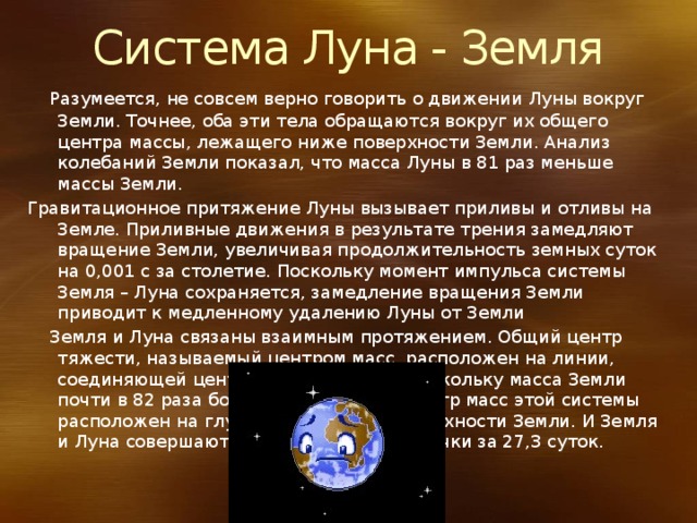 Система Луна - Земля  Разумеется, не совсем верно говорить о движении Луны вокруг Земли. Точнее, оба эти тела обращаются вокруг их общего центра массы, лежащего ниже поверхности Земли. Анализ колебаний Земли показал, что масса Луны в 81 раз меньше массы Земли. Гравитационное притяжение Луны вызывает приливы и отливы на Земле. Приливные движения в результате трения замедляют вращение Земли, увеличивая продолжительность земных суток на 0,001 с за столетие. Поскольку момент импульса системы Земля – Луна сохраняется, замедление вращения Земли приводит к медленному удалению Луны от Земли  Земля и Луна связаны взаимным протяжением. Общий центр тяжести, называемый центром масс, расположен на линии, соединяющей центры Земли и Луны. Поскольку масса Земли почти в 82 раза больше массы Луны, центр масс этой системы расположен на глубине 1600 км от поверхности Земли. И Земля и Луна совершают оборот вокруг этой точки за 27,3 суток. 