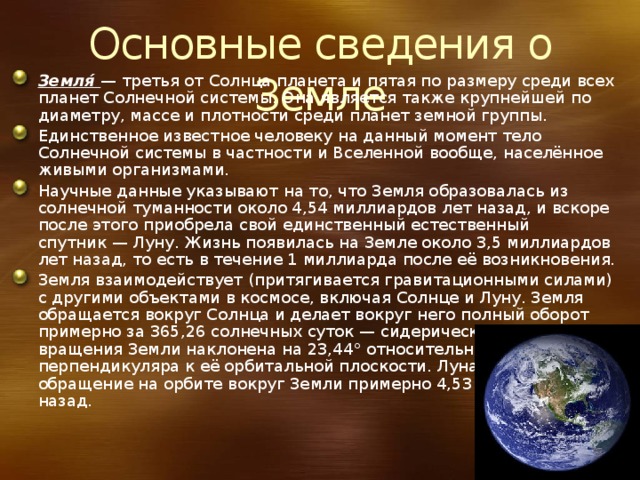 Основные сведения о Земле Земля́  — третья от Солнца планета и пятая по размеру среди всех планет Солнечной системы. Она является также крупнейшей по диаметру, массе и плотности среди планет земной группы. Единственное известное человеку на данный момент тело Солнечной системы в частности и Вселенной вообще, населённое живыми организмами. Научные данные указывают на то, что Земля образовалась из солнечной туманности около 4,54 миллиардов лет назад, и вскоре после этого приобрела свой единственный естественный спутник — Луну. Жизнь появилась на Земле около 3,5 миллиардов лет назад, то есть в течение 1 миллиарда после её возникновения. Земля взаимодействует (притягивается гравитационными силами) с другими объектами в космосе, включая Солнце и Луну. Земля обращается вокруг Солнца и делает вокруг него полный оборот примерно за 365,26 солнечных суток — сидерический год. Ось вращения Земли наклонена на 23,44° относительно перпендикуляра к её орбитальной плоскости. Луна начала своё обращение на орбите вокруг Земли примерно 4,53 миллиарда лет назад. 