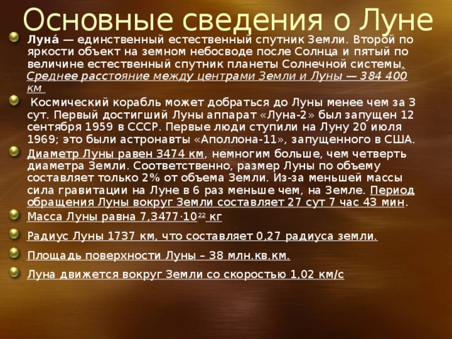 Основные сведения о Луне Луна́  — единственный естественный спутник Земли. Второй по яркости объект на земном небосводе после Солнца и пятый по величине естественный спутник планеты Солнечной системы . Среднее расстояние между центрами Земли и Луны — 384 400 км  Космический корабль может добраться до Луны менее чем за 3 сут. Первый достигший Луны аппарат «Луна-2» был запущен 12 сентября 1959 в СССР. Первые люди ступили на Луну 20 июля 1969; это были астронавты «Аполлона-11», запущенного в США. Диаметр Луны равен 3474 км , немногим больше, чем четверть диаметра Земли. Соответственно, размер Луны по объему составляет только 2% от объема Земли. Из-за меньшей массы сила гравитации на Луне в 6 раз меньше чем, на Земле. Период обращения Луны вокруг Земли составляет 27 сут 7 час 43 мин . Масса Луны равна 7,3477·10 22 кг Радиус Луны 1737 км, что составляет 0,27 радиуса земли. Площадь поверхности Луны – 38 млн.кв.км. Луна движется вокруг Земли со скоростью 1,02 км/с 