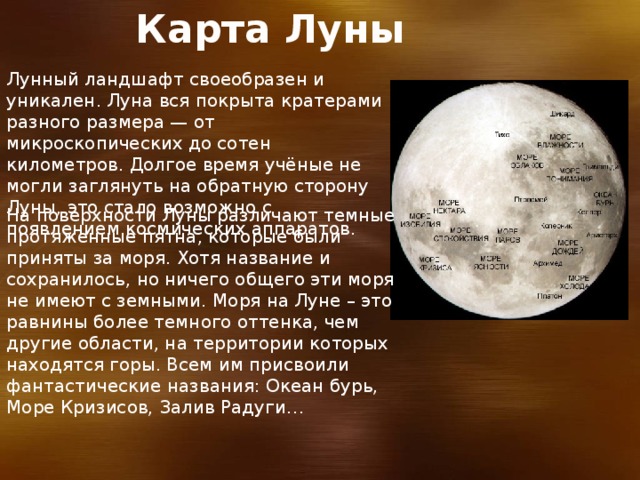 Карта Луны  Лунный ландшафт своеобразен и уникален. Луна вся покрыта кратерами разного размера — от микроскопических до сотен километров. Долгое время учёные не могли заглянуть на обратную сторону Луны, это стало возможно с появлением космических аппаратов. На поверхности Луны различают темные протяженные пятна, которые были приняты за моря. Хотя название и сохранилось, но ничего общего эти моря не имеют с земными. Моря на Луне – это равнины более темного оттенка, чем другие области, на территории которых находятся горы. Всем им присвоили фантастические названия: Океан бурь, Море Кризисов, Залив Радуги… 