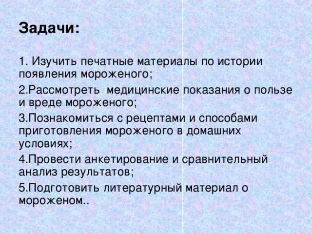 Задачи:  Изучить печатные материалы по истории появления мороженого; Рассмотреть медицинские показания о пользе и вреде мороженого; Познакомиться с рецептами и способами приготовления мороженого в домашних условиях; Провести анкетирование и сравнительный анализ результатов; Подготовить литературный материал о мороженом.. 