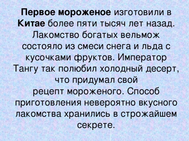 Первое   мороженое изготовили в Китае более пяти тысяч лет назад. Лакомство богатых вельмож состояло из смеси снега и льда с кусочками фруктов. Император Тангу так полюбил холодный десерт, что придумал свой рецепт мороженого. Способ приготовления невероятно вкусного лакомства хранились в строжайшем секрете.   