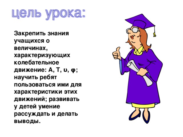 Закрепить знания учащихся о величинах, характеризующих колебательное движение: А, Т, υ , φ; научить ребят пользоваться ими для характеристики этих движений; развивать у детей умение рассуждать и делать выводы. 