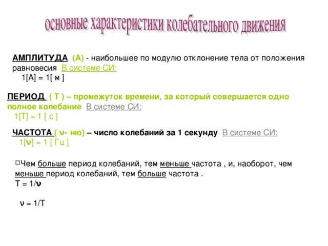АМПЛИТУДА  (А) - наибольшее по модулю отклонение тела от положения равновесия В системе СИ:  1 [A] = 1[ м ] ПЕРИОД  ( Т ) – промежуток времени, за который совершается одно полное колебание В системе СИ:  1 [ Т ] = 1 [ с ] ЧАСТОТА ( ν- ню) – число колебаний за 1 секунду В системе СИ:  1[ ν ] = 1 [ Гц ] Чем больше период колебаний, тем меньше частота , и, наоборот, чем меньше период колебаний, тем больше частота . T = 1 / ν    ν = 1/Т 
