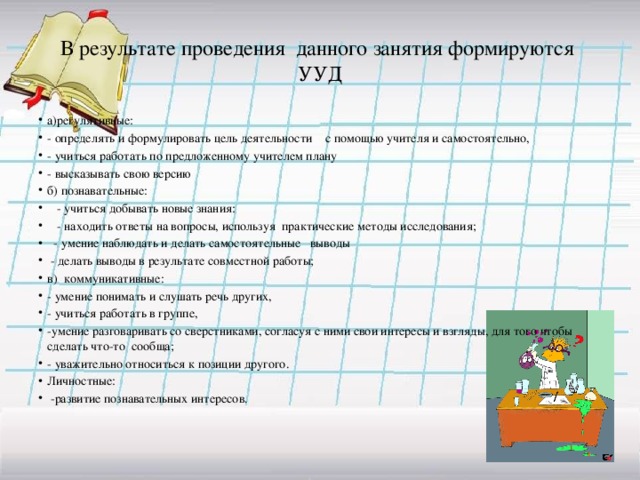 В результате проведения данного занятия формируются УУД а)регулятивные: - определять и формулировать цель деятельности с помощью учителя и самостоятельно, - учиться работать по предложенному учителем плану - высказывать свою версию б) познавательные:  - учиться добывать новые знания:  - находить ответы на вопросы, используя практические методы исследования;  - умение наблюдать и делать самостоятельные выводы  - делать выводы в результате совместной работы; в) коммуникативные: - умение понимать и слушать речь других, - учиться работать в группе, -умение разговаривать со сверстниками, согласуя с ними свои интересы и взгляды, для того чтобы сделать что-то сообща; - уважительно относиться к позиции другого. Личностные:  -развитие познавательных интересов. 