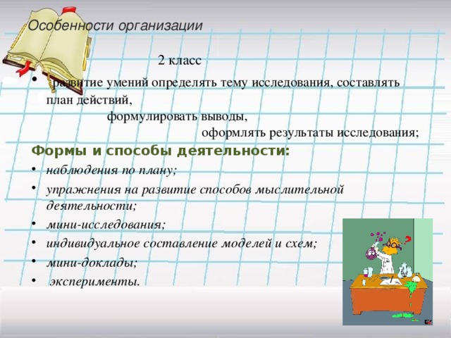 Особенности организации   2 класс  развитие умений определять тему исследования, составлять план действий, формулировать выводы, оформлять результаты исследования; Формы и способы деятельности: наблюдения по плану; упражнения на развитие способов мыслительной деятельности; мини-исследования; индивидуальное составление моделей и схем; мини-доклады;  эксперименты.  