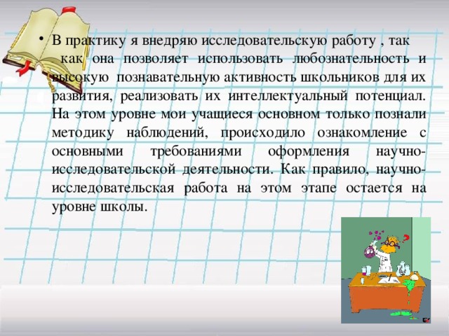 В практику я внедряю исследовательскую работу , так как она позволяет использовать любознательность и высокую познавательную активность школьников для их развития, реализовать их интеллектуальный потенциал.  На этом уровне мои учащиеся основном только познали методику наблюдений, происходило ознакомление с основными требованиями оформления научно-исследовательской деятельности. Как правило, научно-исследовательская работа на этом этапе остается на уровне школы.   