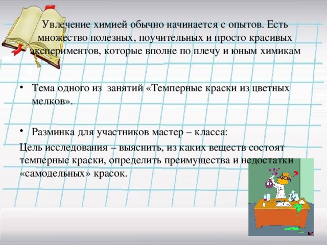Увлечение химией обычно начинается с опытов. Есть множество полезных, поучительных и просто красивых экспериментов, которые вполне по плечу и юным химикам Тема одного из занятий «Темперные краски из цветных мелков». Разминка для участников мастер – класса: Цель исследования – выяснить, из каких веществ состоят темперные краски, определить преимущества и недостатки «самодельных» красок. 