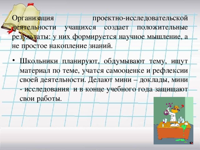 Организация проектно-исследовательской деятельности учащихся создает положительные результаты: у них формируется научное мышление, а не простое накопление знаний. Школьники планируют, обдумывают тему, ищут материал по теме, учатся самооценке и рефлексии своей деятельности. Делают мини – доклады, мини - исследования и в конце учебного года защищают свои работы. 