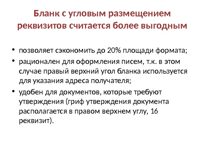 Бланк с угловым размещением реквизитов считается более выгодным позволяет сэкономить до 20% площади формата; рационален для оформления писем, т.к. в этом случае правый верхний угол бланка используется для указания адреса получателя; удобен для документов, которые требуют утверждения (гриф утверждения документа располагается в правом верхнем углу, 16 реквизит). 